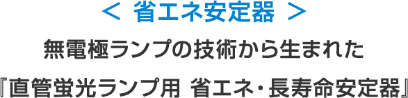 < 省エネ安定器 >無電極ランプの技術から生まれた<br>『直管蛍光ランプ用 省エネ・長寿命安定器』
