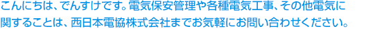 こんにちは、でんすけです。電気保安管理や各種電気工事、その他電気に関することは、西日本電協株式会社までお気軽にお問い合わせください。