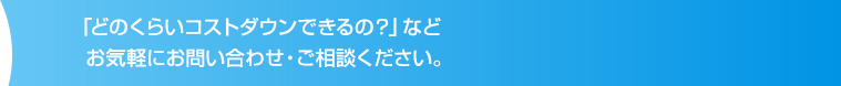 「どのくらいコストダウンできるの？」など  お気軽にお問い合わせ・ご相談ください。