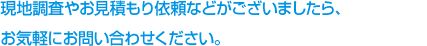 現地調査や見積り依頼など、ご不明な点等ございましたら、お気軽にお問い合わせください。