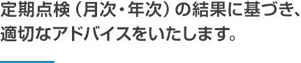 定期点検（月次・年次）の結果に基づき、適切なアドバイスをいたします。