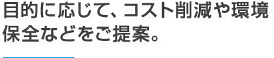 目的に応じて、コスト削減や環境保全などをご提案。