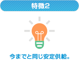 特徴2 今までと同じ安定供給。