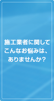 施工業者に関してこんなお悩みは、ありませんか？